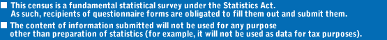 ?This census is a fundamental statistical survey under the Statistics Act. As such, recipients of questionnaire forms are obligated to fill them out and submit them.?The content of information submitted will not be used for any purpose other than preparation of statistics (for example, it will not be used as data for tax purposes).