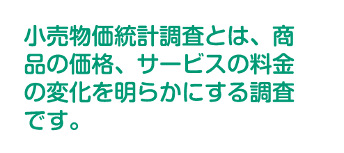 小売物価統計調査とは、商品の価格、サービスの料金の変化を明らかにする調査です。