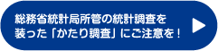 総務省統計局所管の統計調査を装った「かたり調査」にご注意を！