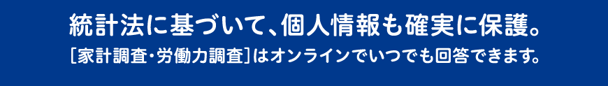 統計法に基づいて、個人情報も確実に保護。［家計調査・労働力調査］はオンラインでいつでも回答できます。