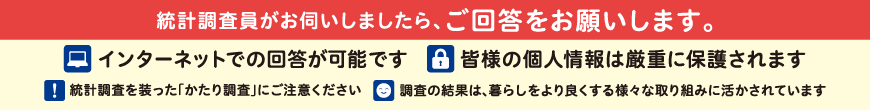 統計調査員がお伺いしましたら、ご回答をお願いします。 1.皆様の個人情報は厳重に保護されます 2.統計調査を装った「かたり調査」にご注意ください 3.調査の結果は、暮らしをより良くする様々な取り組みに活かされています