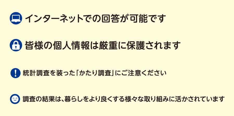 インターネットでの回答が可能です　皆様の個人情報は厳重に保護されます　統計調査を装った「かたり調査」にご注意ください　調査の結果は、暮らしをより良くする様々な取り組みに活かされています