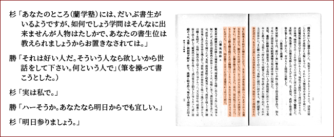 杉亨二自叙伝より、杉と勝の出会いを紹介します。杉「あなたのところ(蘭学塾)には、だいぶ書生がいるようですが、如何でしょう。学問はそんなに出来ませんが人物は確かで、あなたの書生位は教えられましょうからお置きなされては」勝「それは好い人だ。そういう人なら欲しいから世話をして下さい。なんと言う人で」(勝は筆を持って書こうとした。)杉「実は私で。」勝「ハーそうか。あなたなら明日からでも宜しい。」杉「明日参りましょう」